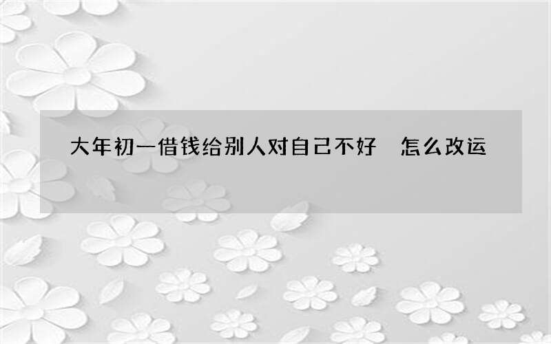 大年初一借钱给别人对自己不好 怎么改运